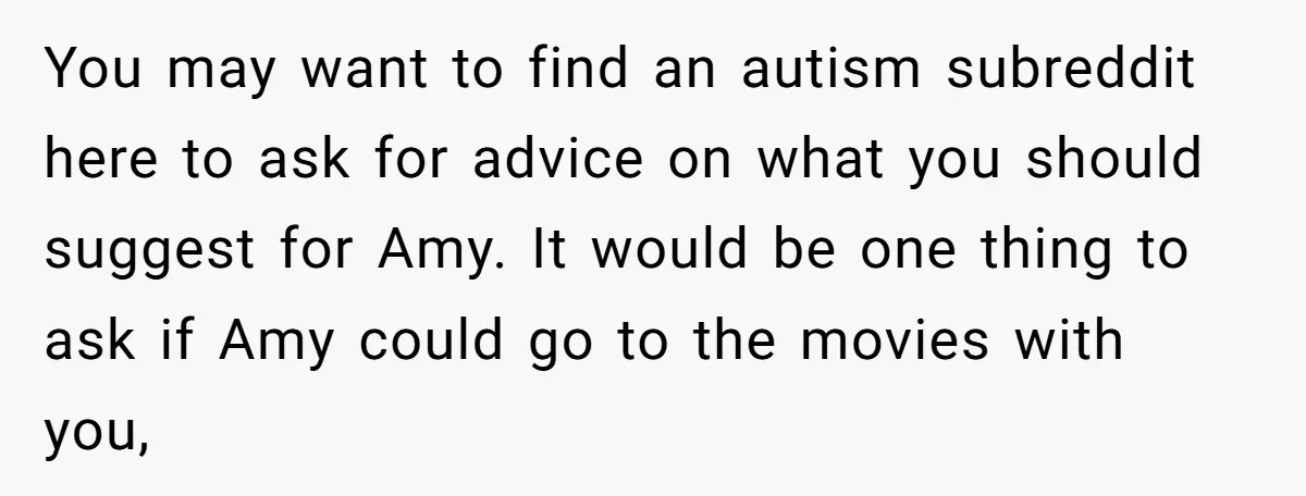 You may want to find an autism subreddit here to ask for advice on what you should suggest for Amy. It would be one thing to ask if Amy could...