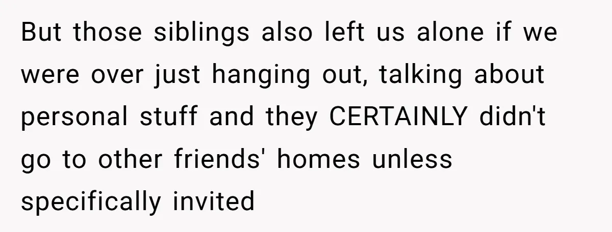 But those siblings also left us alone if we were over just hanging out, talking about personal stuff and they CERTAINLY didn't go to other friends' homes unless specifically invited