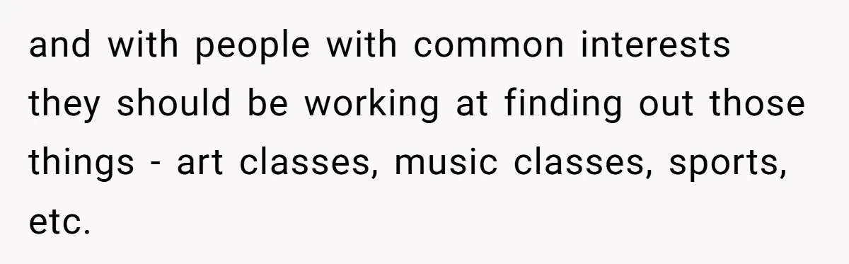 and with people with common interests they should be working at finding out those things - art classes, music classes, sports, etc.