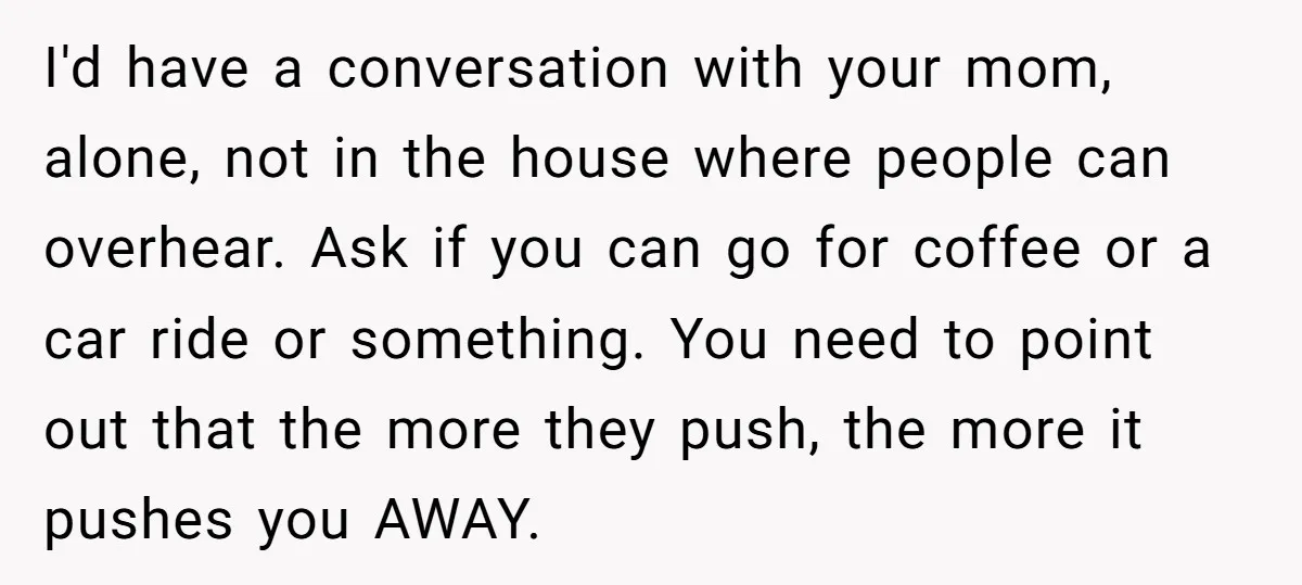 I'd have a conversation with your mom, alone, not in the house where people can overhear. Ask if you can go for coffee or a car ride or something. You...