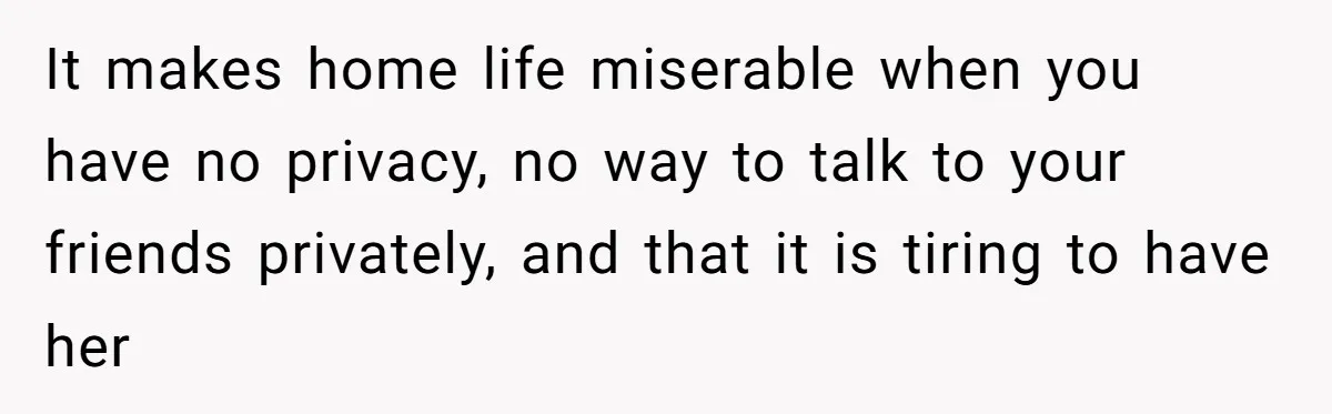It makes home life miserable when you have no privacy, no way to talk to your friends privately, and that it is tiring to have her