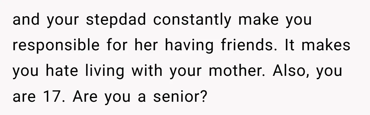 and your stepdad constantly make you responsible for her having friends. It makes you hate living with your mother. Also, you are 17. Are you a senior?