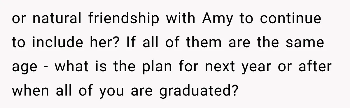 or natural friendship with Amy to continue to include her? If all of them are the same age - what is the plan for next year or after when all...