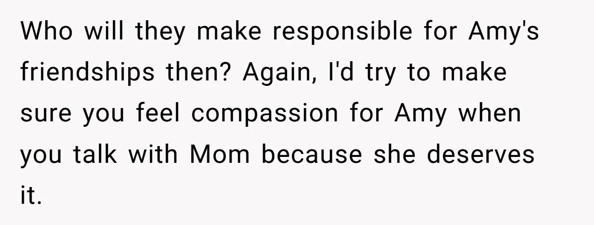Who will they make responsible for Amy's friendships then? Again, I'd try to make sure you feel compassion for Amy when you talk with Mom because she deserves it.