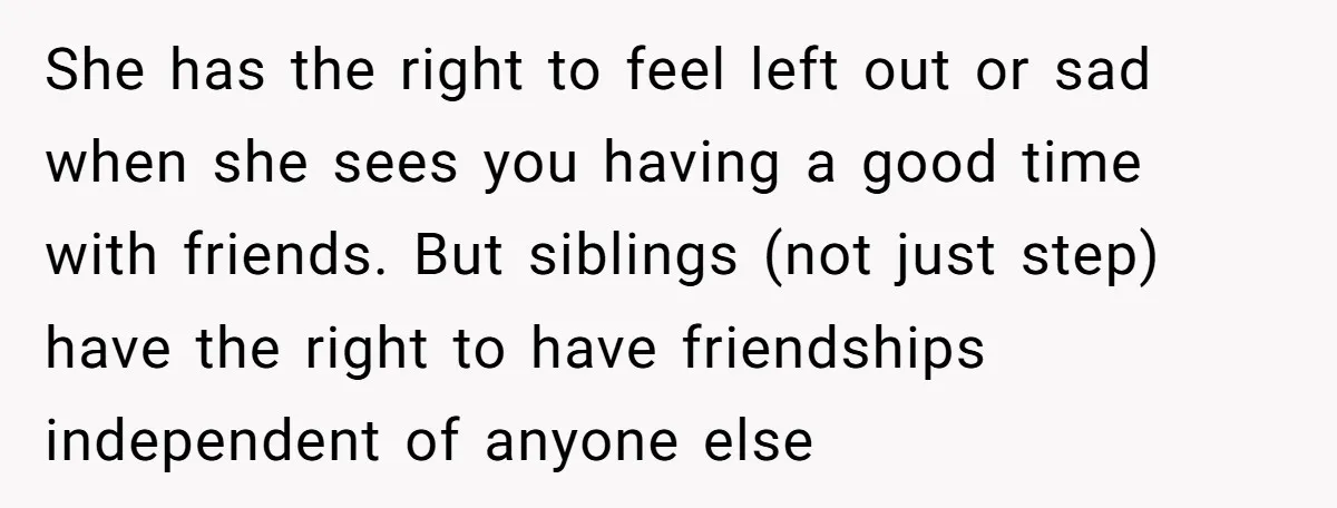 She has the right to feel left out or sad when she sees you having a good time with friends. But siblings (not just step) have the right to have...