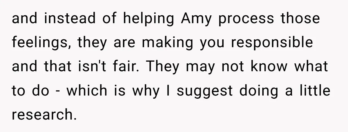 and instead of helping Amy process those feelings, they are making you responsible and that isn't fair. They may not know what to do - which is why I suggest...