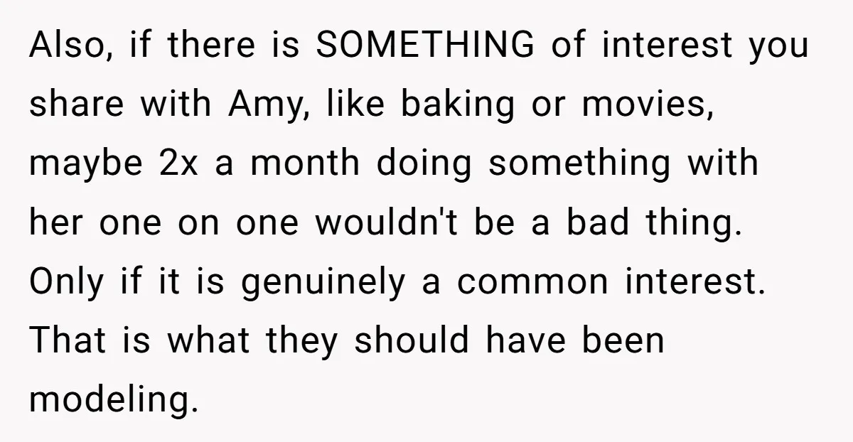Also, if there is SOMETHING of interest you share with Amy, like baking or movies, maybe 2x a month doing something with her one on one wouldn't be a bad...