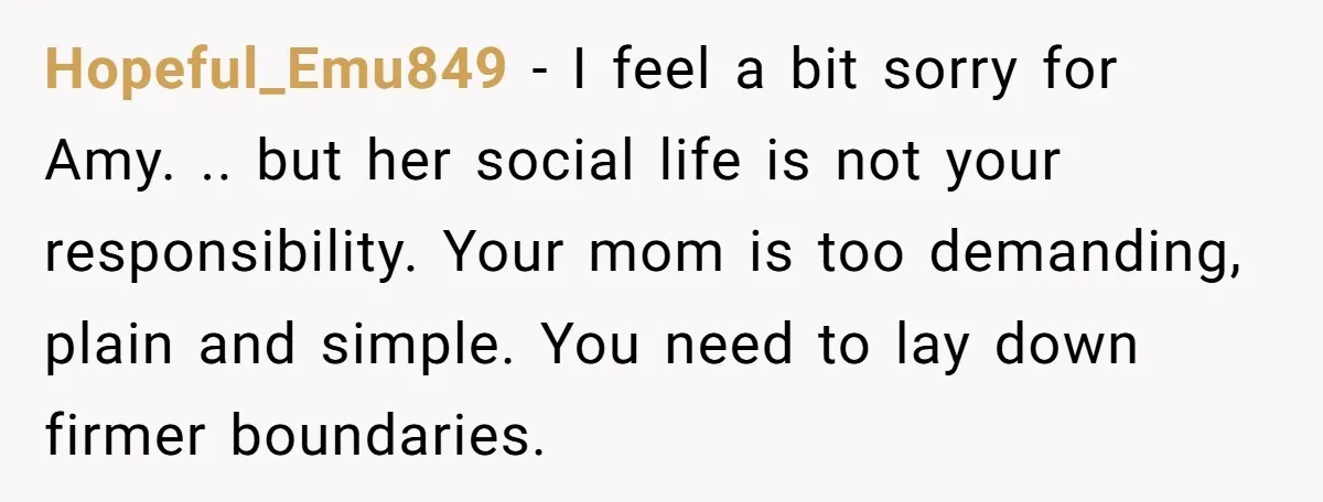 Hopeful_Emu849 − I feel a bit sorry for Amy. .. but her social life is not your responsibility. Your mom is too demanding, plain and simple. You need to lay...