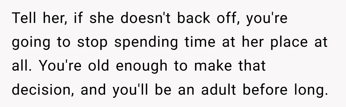 Tell her, if she doesn't back off, you're going to stop spending time at her place at all. You're old enough to make that decision, and you'll be an adult...