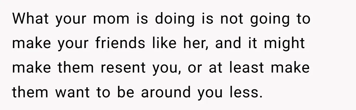 What your mom is doing is not going to make your friends like her, and it might make them resent you, or at least make them want to be around...