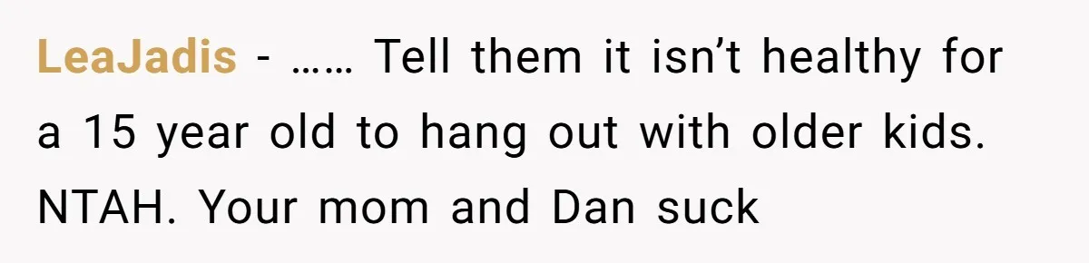LeaJadis − …… Tell them it isn’t healthy for a 15 year old to hang out with older kids. NTAH. Your mom and Dan suck