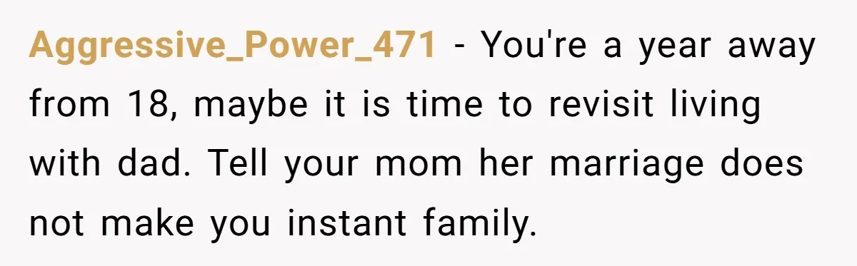 Aggressive_Power_471 − You're a year away from 18, maybe it is time to revisit living with dad. Tell your mom her marriage does not make you instant family.