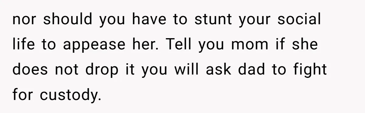 nor should you have to stunt your social life to appease her. Tell you mom if she does not drop it you will ask dad to fight for custody.