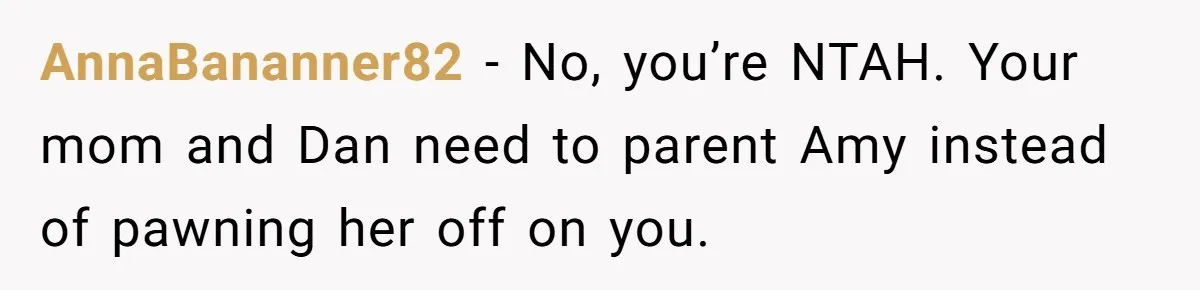 AnnaBananner82 − No, you’re NTAH. Your mom and Dan need to parent Amy instead of pawning her off on you.
