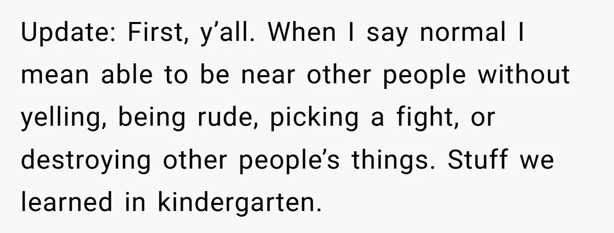 Update: First, y’all. When I say normal I mean able to be near other people without yelling, being rude, picking a fight, or destroying other people’s things. Stuff we learned...