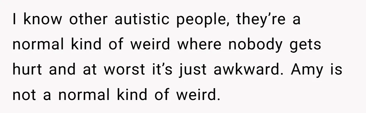 I know other autistic people, they’re a normal kind of weird where nobody gets hurt and at worst it’s just awkward. Amy is not a normal kind of weird.