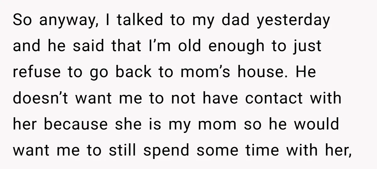 So anyway, I talked to my dad yesterday and he said that I’m old enough to just refuse to go back to mom’s house. He doesn’t want me to not...