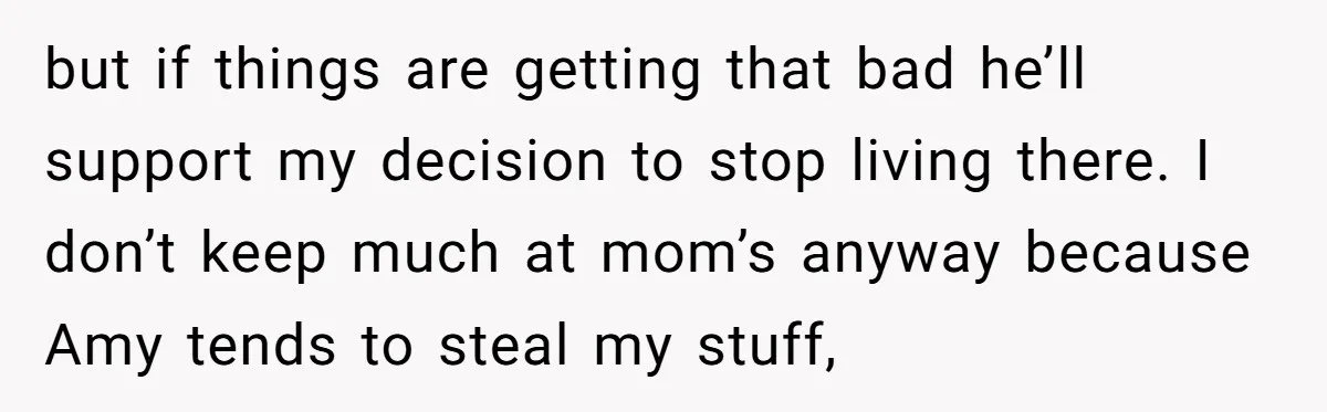 but if things are getting that bad he’ll support my decision to stop living there. I don’t keep much at mom’s anyway because Amy tends to steal my stuff,