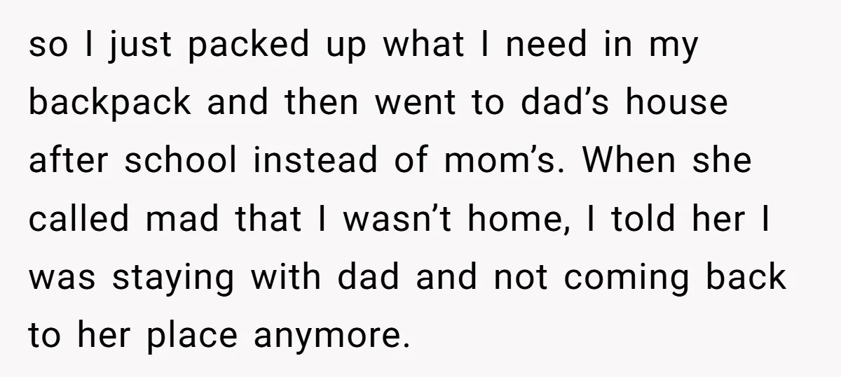 so I just packed up what I need in my backpack and then went to dad’s house after school instead of mom’s. When she called mad that I wasn’t home,...