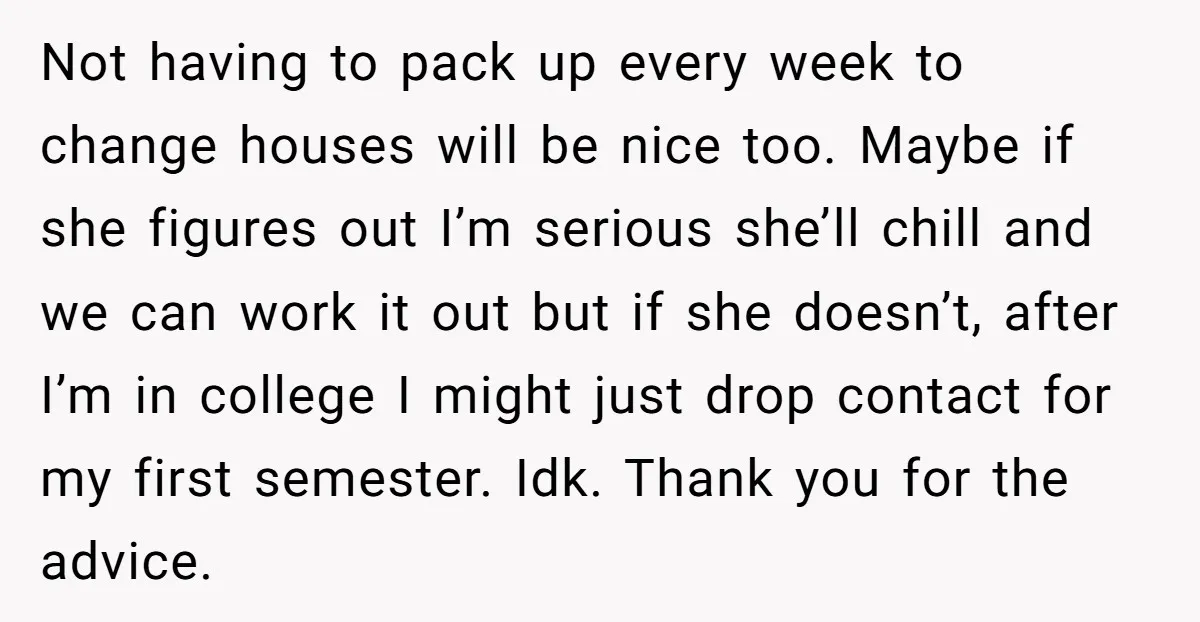 Not having to pack up every week to change houses will be nice too. Maybe if she figures out I’m serious she’ll chill and we can work it out but...
