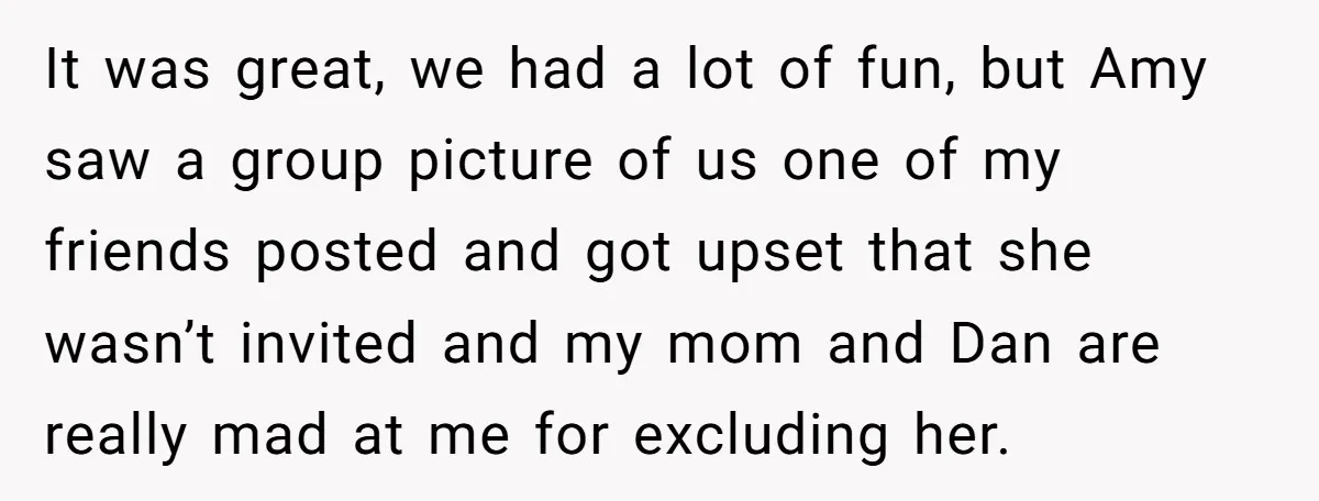 It was great, we had a lot of fun, but Amy saw a group picture of us one of my friends posted and got upset that she wasn’t invited and...