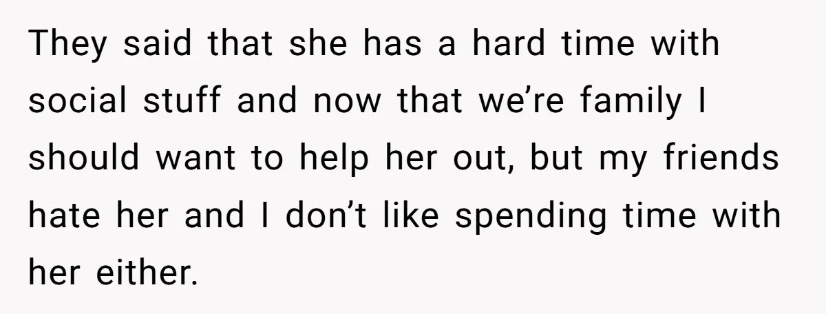 They said that she has a hard time with social stuff and now that we’re family I should want to help her out, but my friends hate her and I...