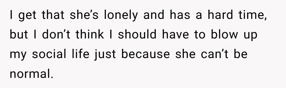 I get that she’s lonely and has a hard time, but I don’t think I should have to blow up my social life just because she can’t be normal.