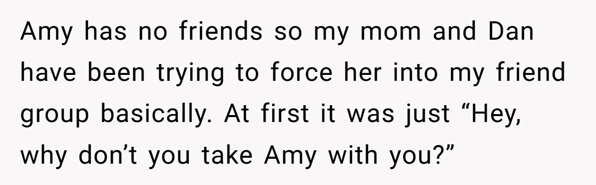 Amy has no friends so my mom and Dan have been trying to force her into my friend group basically. At first it was just “Hey, why don’t you take...