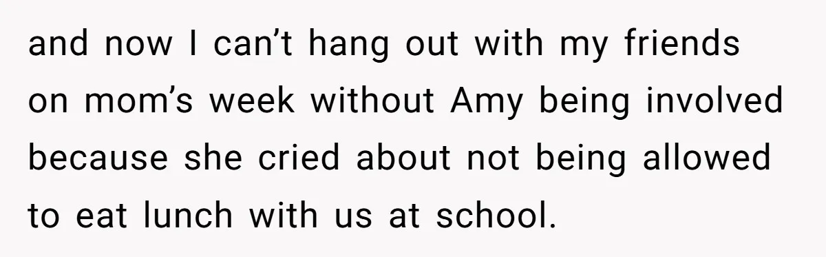 and now I can’t hang out with my friends on mom’s week without Amy being involved because she cried about not being allowed to eat lunch with us at school.