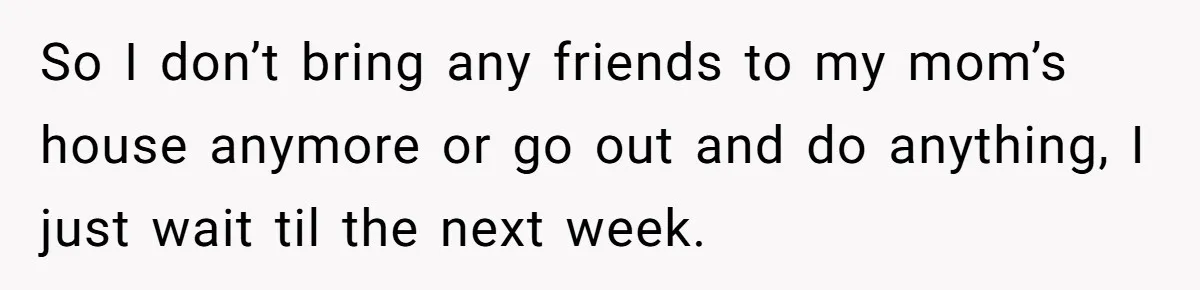 So I don’t bring any friends to my mom’s house anymore or go out and do anything, I just wait til the next week.