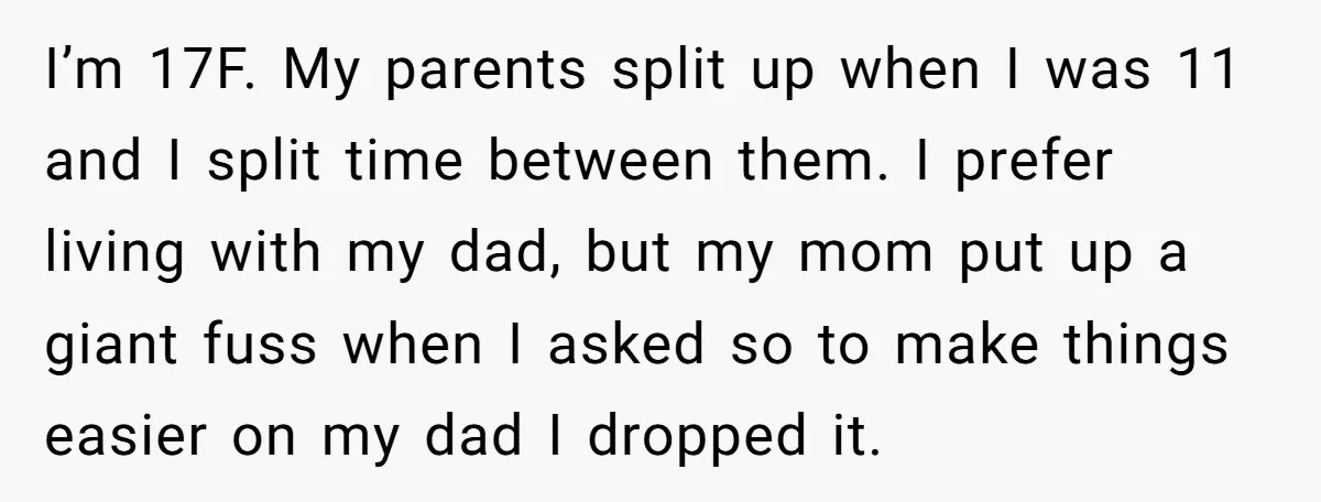 I’m 17F. My parents split up when I was 11 and I split time between them. I prefer living with my dad, but my mom put up a giant fuss...