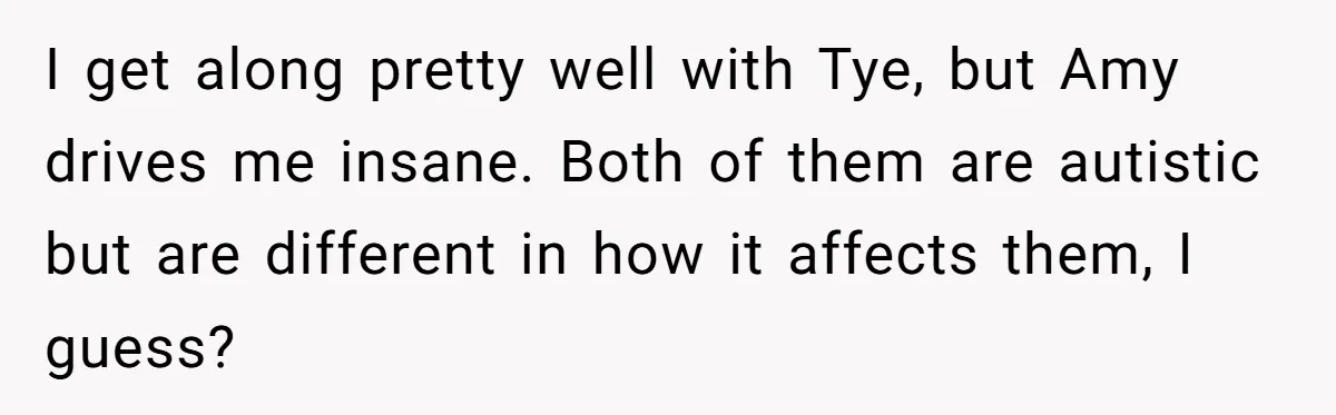 I get along pretty well with Tye, but Amy drives me insane. Both of them are autistic but are different in how it affects them, I guess?