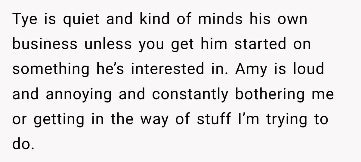 Tye is quiet and kind of minds his own business unless you get him started on something he’s interested in. Amy is loud and annoying and constantly bothering me or...