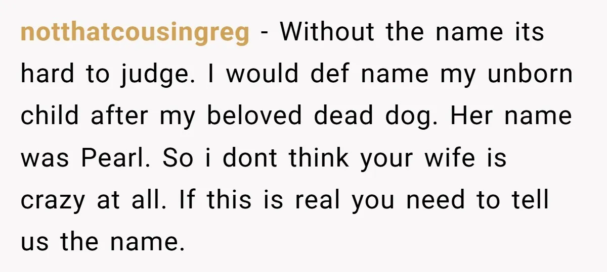 notthatcousingreg − Without the name its hard to judge. I would def name my unborn child after my beloved dead dog. Her name was Pearl. So i dont think your...