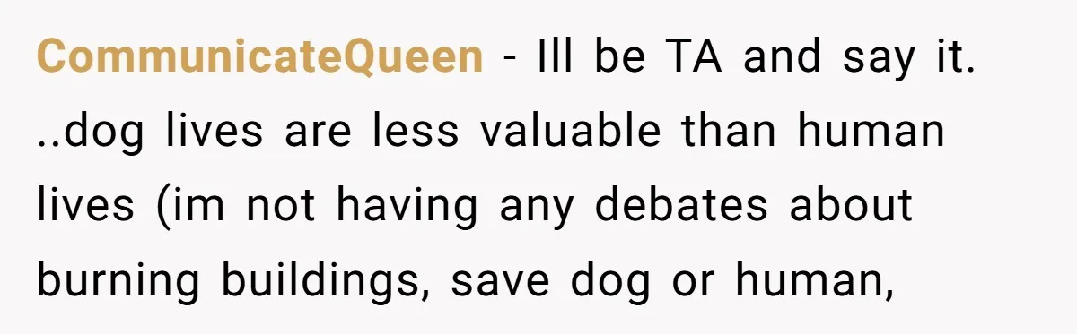 CommunicateQueen − Ill be TA and say it. ..dog lives are less valuable than human lives (im not having any debates about burning buildings, save dog or human,