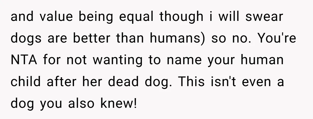 and value being equal though i will swear dogs are better than humans) so no. You're NTA for not wanting to name your human child after her dead dog. This...