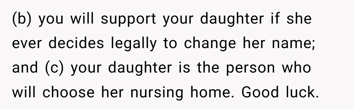 (b) you will support your daughter if she ever decides legally to change her name; and (c) your daughter is the person who will choose her nursing home. Good luck.