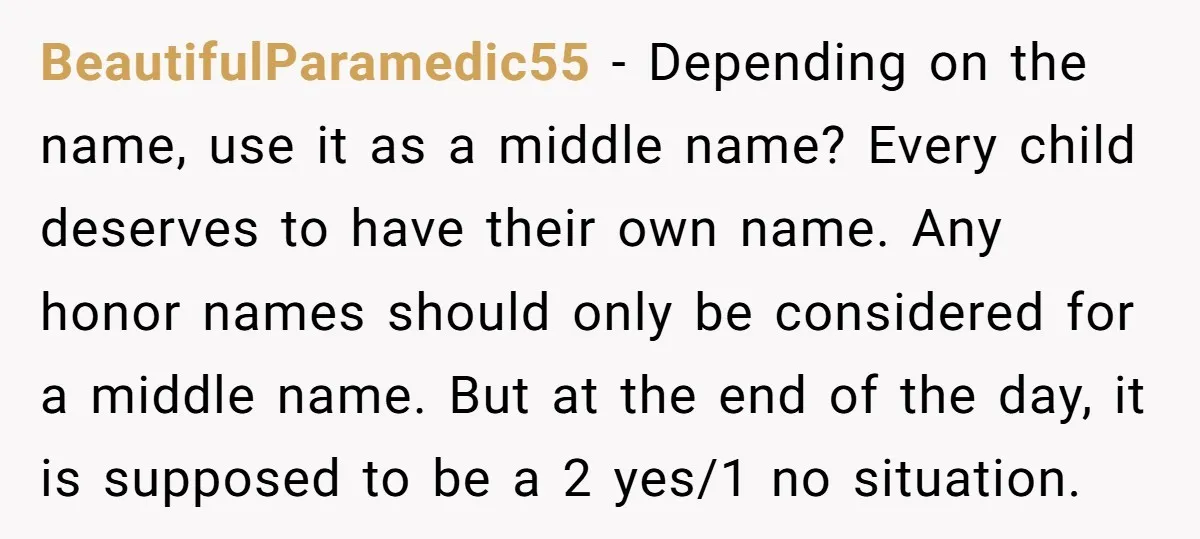 BeautifulParamedic55 − Depending on the name, use it as a middle name? Every child deserves to have their own name. Any honor names should only be considered for a middle...