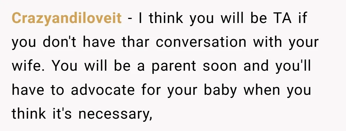 Crazyandiloveit − I think you will be TA if you don't have thar conversation with your wife. You will be a parent soon and you'll have to advocate for your...