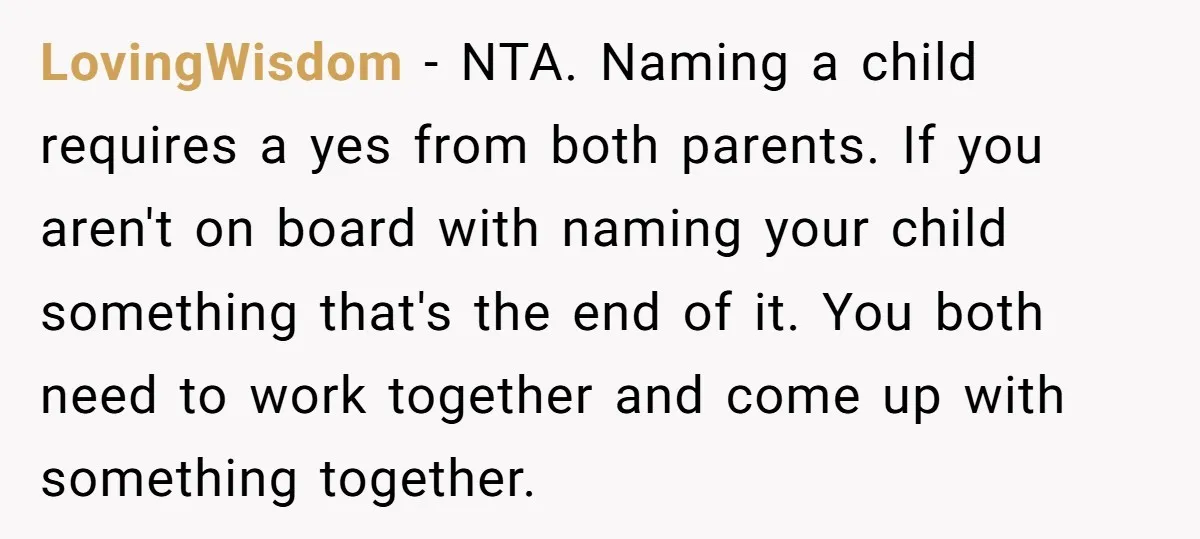 LovingWisdom − NTA. Naming a child requires a yes from both parents. If you aren't on board with naming your child something that's the end of it. You both need...