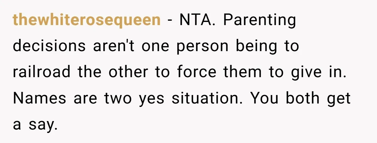 thewhiterosequeen − NTA. Parenting decisions aren't one person being to railroad the other to force them to give in. Names are two yes situation. You both get a say.