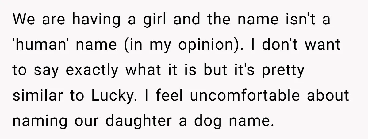 We are having a girl and the name isn't a 'human' name (in my opinion). I don't want to say exactly what it is but it's pretty similar to Lucky....