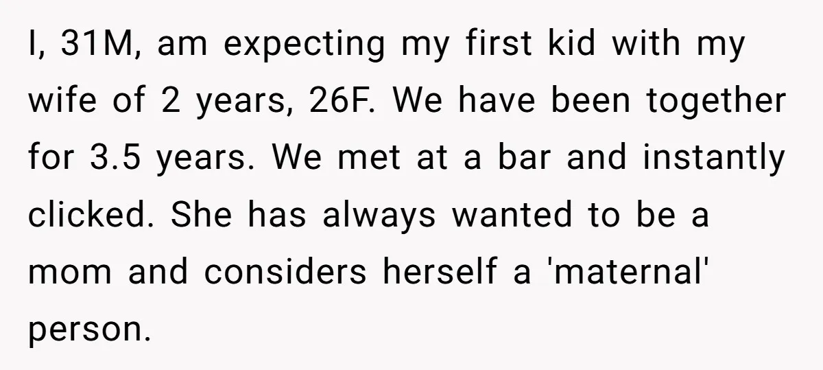 I, 31M, am expecting my first kid with my wife of 2 years, 26F. We have been together for 3.5 years. We met at a bar and instantly clicked. She...