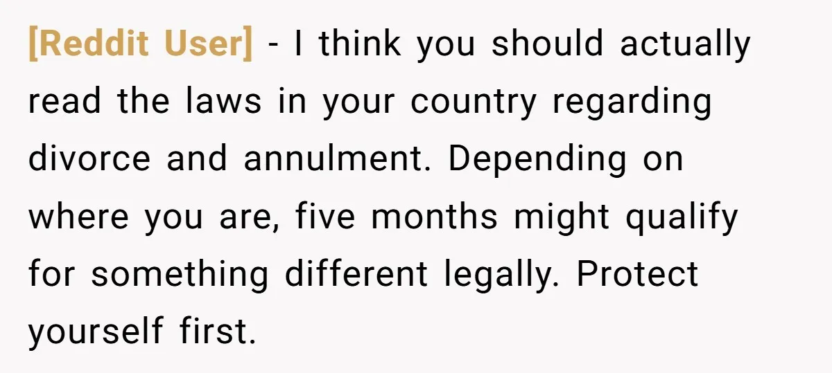 [Reddit User] - I think you should actually read the laws in your country regarding divorce and annulment. Depending on where you are, five months might qualify for something different...