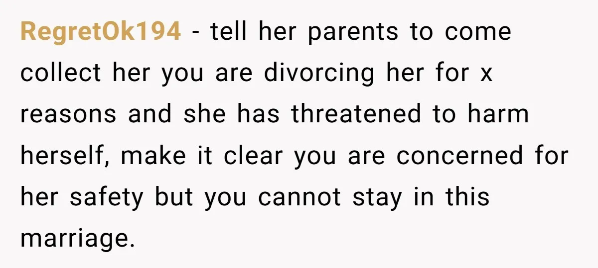 RegretOk194 - tell her parents to come collect her you are divorcing her for x reasons and she has threatened to harm herself, make it clear you are concerned for...