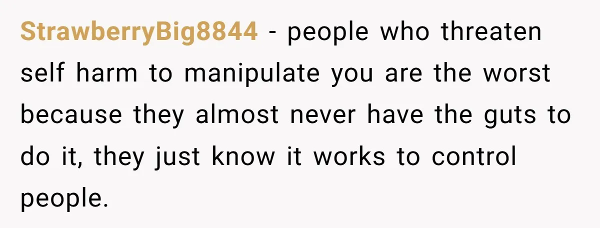 StrawberryBig8844 - people who threaten self harm to manipulate you are the worst because they almost never have the guts to do it, they just know it works to control...