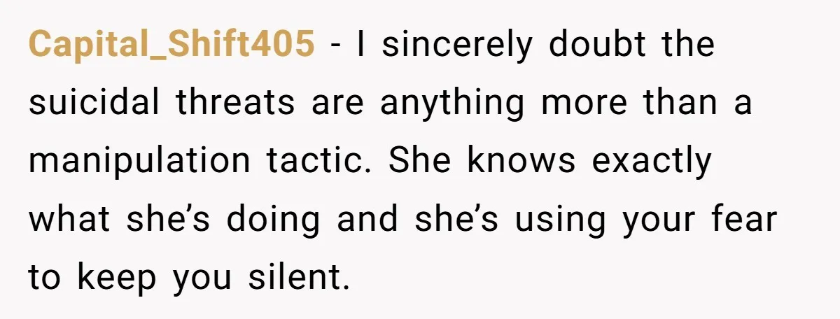 Capital_Shift405 - I sincerely doubt the suicidal threats are anything more than a manipulation tactic. She knows exactly what she’s doing and she’s using your fear to keep you silent.