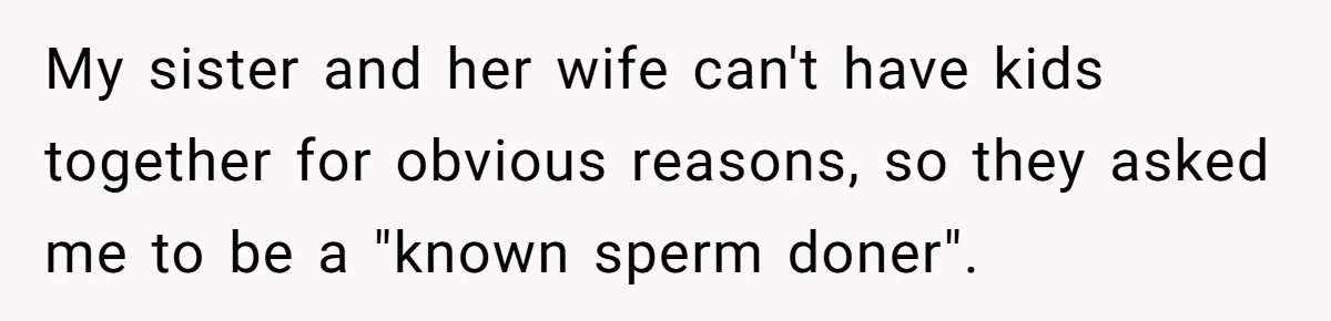 My sister and her wife can't have kids together for obvious reasons, so they asked me to be a "known sperm doner".