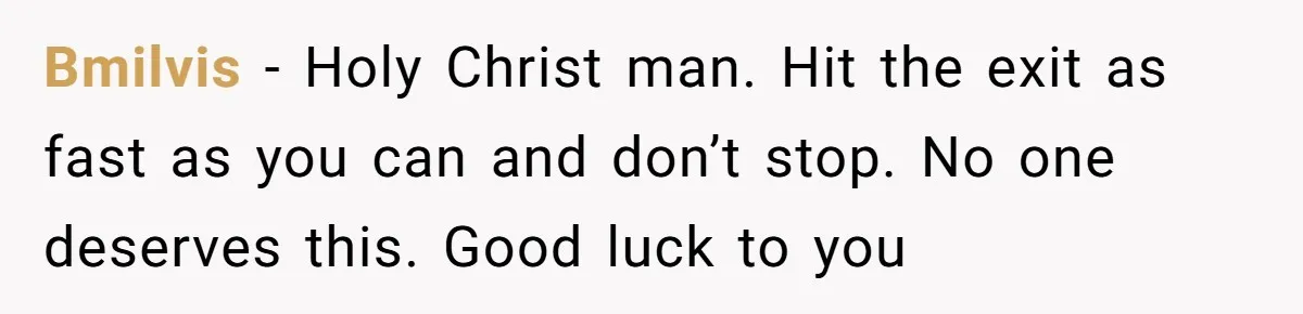 Bmilvis - Holy Christ man. Hit the exit as fast as you can and don’t stop. No one deserves this. Good luck to you