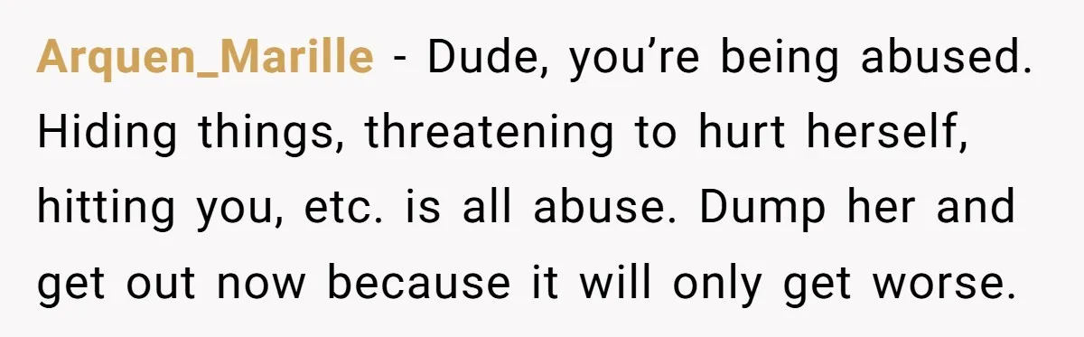 Arquen_Marille - Dude, you’re being abused. Hiding things, threatening to hurt herself, hitting you, etc. is all abuse. Dump her and get out now because it will only get worse.